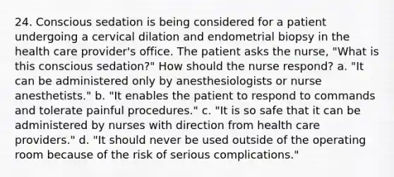 24. Conscious sedation is being considered for a patient undergoing a cervical dilation and endometrial biopsy in the health care provider's office. The patient asks the nurse, "What is this conscious sedation?" How should the nurse respond? a. "It can be administered only by anesthesiologists or nurse anesthetists." b. "It enables the patient to respond to commands and tolerate painful procedures." c. "It is so safe that it can be administered by nurses with direction from health care providers." d. "It should never be used outside of the operating room because of the risk of serious complications."