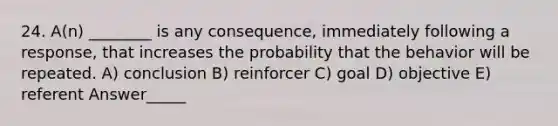 24. A(n) ________ is any consequence, immediately following a response, that increases the probability that the behavior will be repeated. A) conclusion B) reinforcer C) goal D) objective E) referent Answer_____