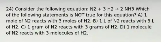 24) Consider the following equation: N2 + 3 H2 → 2 NH3 Which of the following statements is NOT true for this equation? A) 1 mole of N2 reacts with 3 moles of H2. B) 1 L of N2 reacts with 3 L of H2. C) 1 gram of N2 reacts with 3 grams of H2. D) 1 molecule of N2 reacts with 3 molecules of H2.