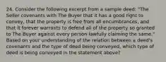 24. Consider the following excerpt from a sample deed: "The Seller covenants with The Buyer that it has a good right to convey, that the property is free from all encumbrances, and that it forever warrants to defend all of the property so granted to The Buyer against every person lawfully claiming the same." Based on your understanding of the relation between a deed's covenants and the type of deed being conveyed, which type of deed is being conveyed in the statement above?