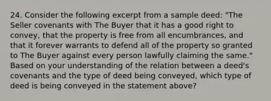 24. Consider the following excerpt from a sample deed: "The Seller covenants with The Buyer that it has a good right to convey, that the property is free from all encumbrances, and that it forever warrants to defend all of the property so granted to The Buyer against every person lawfully claiming the same." Based on your understanding of the relation between a deed's covenants and the type of deed being conveyed, which type of deed is being conveyed in the statement above?