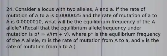 24. Consider a locus with two alleles, A and a. If the rate of mutation of A to a is 0.0000025 and the rate of mutation of a to A is 0.0000010, what will be the equilibrium frequency of the A allele? (Recall that the equilibrium allele frequency under mutation is p* = v/(m + v), where p* is the equilibrium frequency of the A allele, m is the rate of mutation from A to a, and v is the rate of mutation from a to A.)