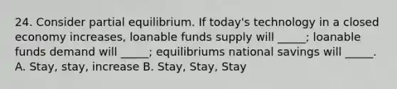 24. Consider partial equilibrium. If today's technology in a closed economy increases, loanable funds supply will _____; loanable funds demand will _____; equilibriums national savings will _____. A. Stay, stay, increase B. Stay, Stay, Stay