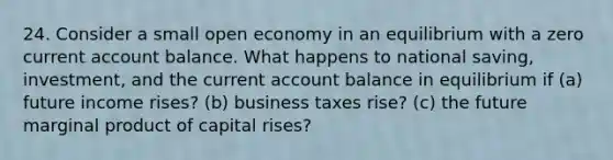 24. Consider a small open economy in an equilibrium with a zero current account balance. What happens to national saving, investment, and the current account balance in equilibrium if (a) future income rises? (b) business taxes rise? (c) the future marginal product of capital rises?