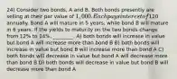 24) Consider two bonds, A and B. Both bonds presently are selling at their par value of 1,000. Each pays interest of120 annually. Bond A will mature in 5 years, while bond B will mature in 6 years. If the yields to maturity on the two bonds change from 12% to 14%, ________. A) both bonds will increase in value but bond A will increase more than bond B B) both bonds will increase in value but bond B will increase more than bond A C) both bonds will decrease in value but bond A will decrease more than bond B D) both bonds will decrease in value but bond B will decrease more than bond A