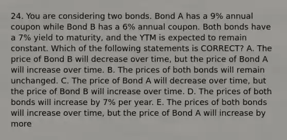 24. You are considering two bonds. Bond A has a 9% annual coupon while Bond B has a 6% annual coupon. Both bonds have a 7% yield to maturity, and the YTM is expected to remain constant. Which of the following statements is CORRECT? A. The price of Bond B will decrease over time, but the price of Bond A will increase over time. B. The prices of both bonds will remain unchanged. C. The price of Bond A will decrease over time, but the price of Bond B will increase over time. D. The prices of both bonds will increase by 7% per year. E. The prices of both bonds will increase over time, but the price of Bond A will increase by more