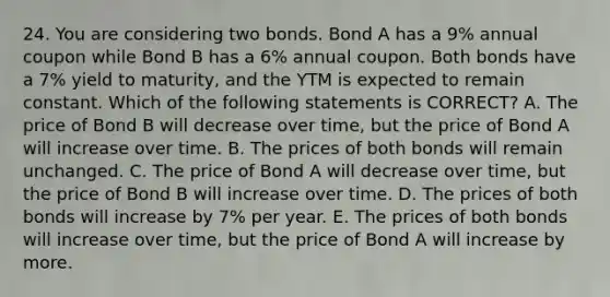 24. You are considering two bonds. Bond A has a 9% annual coupon while Bond B has a 6% annual coupon. Both bonds have a 7% yield to maturity, and the YTM is expected to remain constant. Which of the following statements is CORRECT? A. The price of Bond B will decrease over time, but the price of Bond A will increase over time. B. The prices of both bonds will remain unchanged. C. The price of Bond A will decrease over time, but the price of Bond B will increase over time. D. The prices of both bonds will increase by 7% per year. E. The prices of both bonds will increase over time, but the price of Bond A will increase by more.