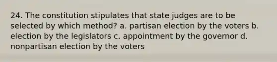 24. The constitution stipulates that state judges are to be selected by which method? a. partisan election by the voters b. election by the legislators c. appointment by the governor d. nonpartisan election by the voters