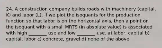 24. A construction company builds roads with machinery (capital, K) and labor (L). If we plot the isoquants for the production function so that labor is on the horizontal axis, then a point on the isoquant with a small MRTS (in absolute value) is associated with high ________ use and low ________ use. a) labor, capital b) capital, labor c) concrete, gravel d) none of the above