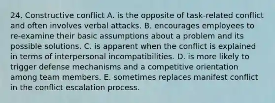 24. Constructive conflict A. is the opposite of task-related conflict and often involves verbal attacks. B. encourages employees to re-examine their basic assumptions about a problem and its possible solutions. C. is apparent when the conflict is explained in terms of interpersonal incompatibilities. D. is more likely to trigger defense mechanisms and a competitive orientation among team members. E. sometimes replaces manifest conflict in the conflict escalation process.