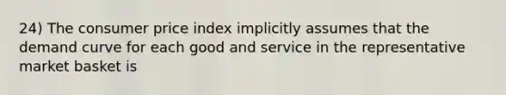 24) The consumer price index implicitly assumes that the demand curve for each good and service in the representative market basket is