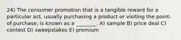 24) The consumer promotion that is a tangible reward for a particular act, usually purchasing a product or visiting the point-of-purchase, is known as a ________. A) sample B) price deal C) contest D) sweepstakes E) premium