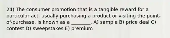 24) The consumer promotion that is a tangible reward for a particular act, usually purchasing a product or visiting the point-of-purchase, is known as a ________. A) sample B) price deal C) contest D) sweepstakes E) premium