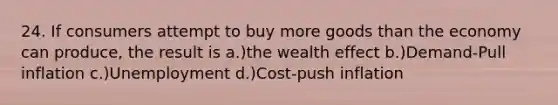 24. If consumers attempt to buy more goods than the economy can produce, the result is a.)the wealth effect b.)Demand-Pull inflation c.)Unemployment d.)Cost-push inflation