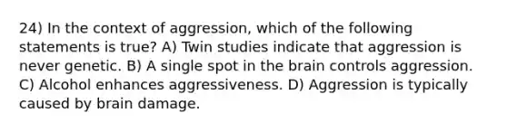 24) In the context of aggression, which of the following statements is true? A) Twin studies indicate that aggression is never genetic. B) A single spot in the brain controls aggression. C) Alcohol enhances aggressiveness. D) Aggression is typically caused by brain damage.