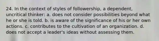 24. In the context of styles of followership, a dependent, uncritical thinker: a. does not consider possibilities beyond what he or she is told. b. is aware of the significance of his or her own actions. c. contributes to the cultivation of an organization. d. does not accept a leader's ideas without assessing them.