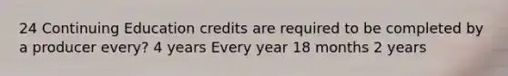 24 Continuing Education credits are required to be completed by a producer every? 4 years Every year 18 months 2 years