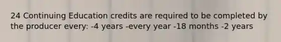 24 Continuing Education credits are required to be completed by the producer every: -4 years -every year -18 months -2 years