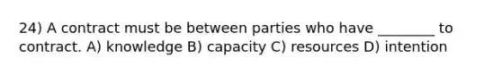 24) A contract must be between parties who have ________ to contract. A) knowledge B) capacity C) resources D) intention