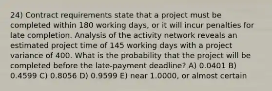 24) Contract requirements state that a project must be completed within 180 working days, or it will incur penalties for late completion. Analysis of the activity network reveals an estimated project time of 145 working days with a project variance of 400. What is the probability that the project will be completed before the late-payment deadline? A) 0.0401 B) 0.4599 C) 0.8056 D) 0.9599 E) near 1.0000, or almost certain