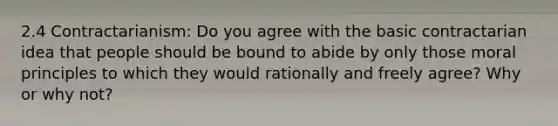 2.4 Contractarianism: Do you agree with the basic contractarian idea that people should be bound to abide by only those moral principles to which they would rationally and freely agree? Why or why not?