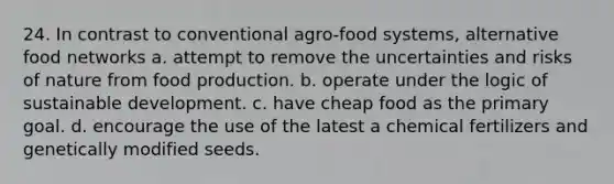 24. In contrast to conventional agro-food systems, alternative food networks a. attempt to remove the uncertainties and risks of nature from food production. b. operate under the logic of sustainable development. c. have cheap food as the primary goal. d. encourage the use of the latest a chemical fertilizers and genetically modified seeds.