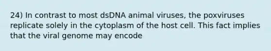 24) In contrast to most dsDNA animal viruses, the poxviruses replicate solely in the cytoplasm of the host cell. This fact implies that the viral genome may encode