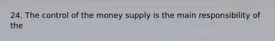 24. The control of the money supply is the main responsibility of the