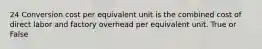 24 Conversion cost per equivalent unit is the combined cost of direct labor and factory overhead per equivalent unit. True or False