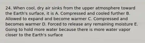 24. When cool, dry air sinks from the upper atmosphere toward the Earth's surface, it is A. Compressed and cooled further B. Allowed to expand and become warmer C. Compressed and becomes warmer D. Forced to release any remaining moisture E. Going to hold more water because there is more water vapor closer to the Earth's surface