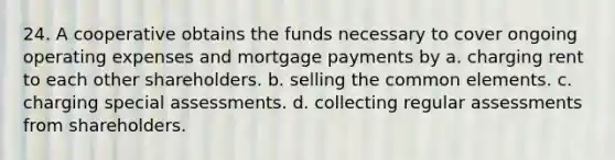 24. A cooperative obtains the funds necessary to cover ongoing operating expenses and mortgage payments by a. charging rent to each other shareholders. b. selling the common elements. c. charging special assessments. d. collecting regular assessments from shareholders.