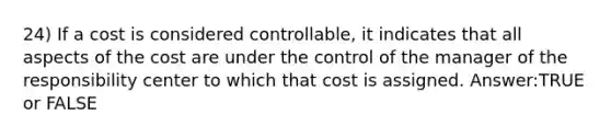 24) If a cost is considered controllable, it indicates that all aspects of the cost are under the control of the manager of the responsibility center to which that cost is assigned. Answer:TRUE or FALSE