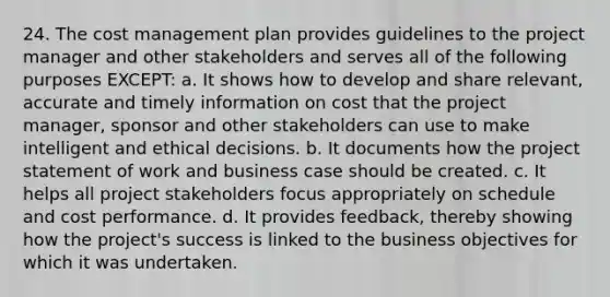 24. The cost management plan provides guidelines to the project manager and other stakeholders and serves all of the following purposes EXCEPT: a. It shows how to develop and share relevant, accurate and timely information on cost that the project manager, sponsor and other stakeholders can use to make intelligent and ethical decisions. b. It documents how the project statement of work and business case should be created. c. It helps all project stakeholders focus appropriately on schedule and cost performance. d. It provides feedback, thereby showing how the project's success is linked to the business objectives for which it was undertaken.