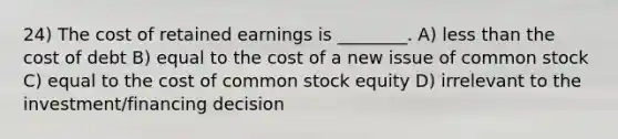 24) The cost of retained earnings is ________. A) <a href='https://www.questionai.com/knowledge/k7BtlYpAMX-less-than' class='anchor-knowledge'>less than</a> the cost of debt B) equal to the cost of a new issue of common stock C) equal to the cost of common stock equity D) irrelevant to the investment/financing decision