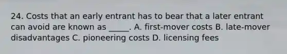 24. Costs that an early entrant has to bear that a later entrant can avoid are known as _____. A. first-mover costs B. late-mover disadvantages C. pioneering costs D. licensing fees