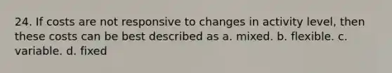 24. If costs are not responsive to changes in activity level, then these costs can be best described as a. mixed. b. flexible. c. variable. d. fixed