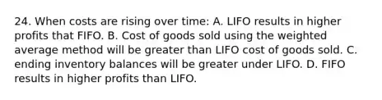 24. When costs are rising over time: A. LIFO results in higher profits that FIFO. B. Cost of goods sold using the weighted average method will be greater than LIFO cost of goods sold. C. ending inventory balances will be greater under LIFO. D. FIFO results in higher profits than LIFO.