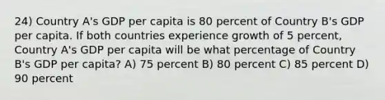 24) Country A's GDP per capita is 80 percent of Country B's GDP per capita. If both countries experience growth of 5 percent, Country A's GDP per capita will be what percentage of Country B's GDP per capita? A) 75 percent B) 80 percent C) 85 percent D) 90 percent