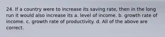 24. If a country were to increase its saving rate, then in the long run it would also increase its a. level of income. b. growth rate of income. c. growth rate of productivity. d. All of the above are correct.