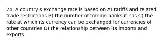 24. A country's exchange rate is based on A) tariffs and related trade restrictions B) the number of foreign banks it has C) the rate at which its currency can be exchanged for currencies of other countries D) the relationship between its imports and exports