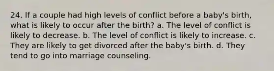 24. If a couple had high levels of conflict before a baby's birth, what is likely to occur after the birth? a. The level of conflict is likely to decrease. b. The level of conflict is likely to increase. c. They are likely to get divorced after the baby's birth. d. They tend to go into marriage counseling.