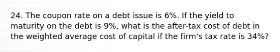 24. The coupon rate on a debt issue is 6%. If the yield to maturity on the debt is 9%, what is the after-tax cost of debt in the weighted average cost of capital if the firm's tax rate is 34%?