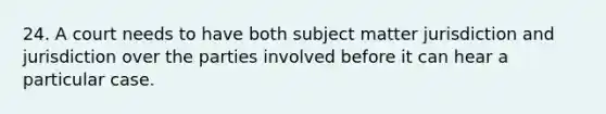 24. A court needs to have both subject matter jurisdiction and jurisdiction over the parties involved before it can hear a particular case.