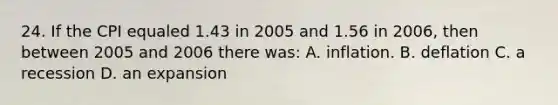 24. If the CPI equaled 1.43 in 2005 and 1.56 in 2006, then between 2005 and 2006 there was: A. inflation. B. deflation C. a recession D. an expansion