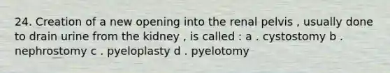 24. Creation of a new opening into the renal pelvis , usually done to drain urine from the kidney , is called : a . cystostomy b . nephrostomy c . pyeloplasty d . pyelotomy