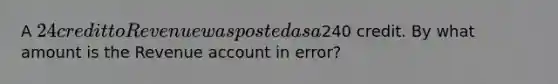 A 24 credit to Revenue was posted as a240 credit. By what amount is the Revenue account in error?