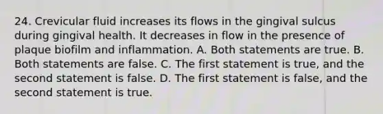 24. Crevicular fluid increases its flows in the gingival sulcus during gingival health. It decreases in flow in the presence of plaque biofilm and inflammation. A. Both statements are true. B. Both statements are false. C. The first statement is true, and the second statement is false. D. The first statement is false, and the second statement is true.