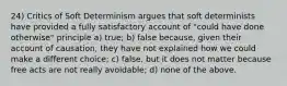 24) Critics of Soft Determinism argues that soft determinists have provided a fully satisfactory account of "could have done otherwise" principle a) true; b) false because, given their account of causation, they have not explained how we could make a different choice; c) false, but it does not matter because free acts are not really avoidable; d) none of the above.