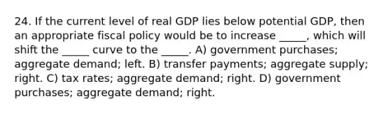 24. If the current level of real GDP lies below potential GDP, then an appropriate fiscal policy would be to increase _____, which will shift the _____ curve to the _____. A) government purchases; aggregate demand; left. B) transfer payments; aggregate supply; right. C) tax rates; aggregate demand; right. D) government purchases; aggregate demand; right.