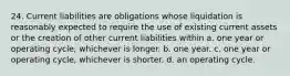 24. Current liabilities are obligations whose liquidation is reasonably expected to require the use of existing current assets or the creation of other current liabilities within a. one year or operating cycle, whichever is longer. b. one year. c. one year or operating cycle, whichever is shorter. d. an operating cycle.